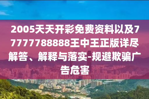 2005天天开彩免费资料以及77777788888王中王正版详尽解答、解释与落实-规避欺骗广告危害